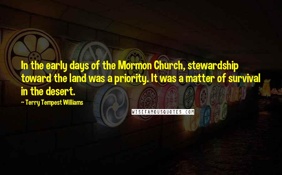 Terry Tempest Williams Quotes: In the early days of the Mormon Church, stewardship toward the land was a priority. It was a matter of survival in the desert.