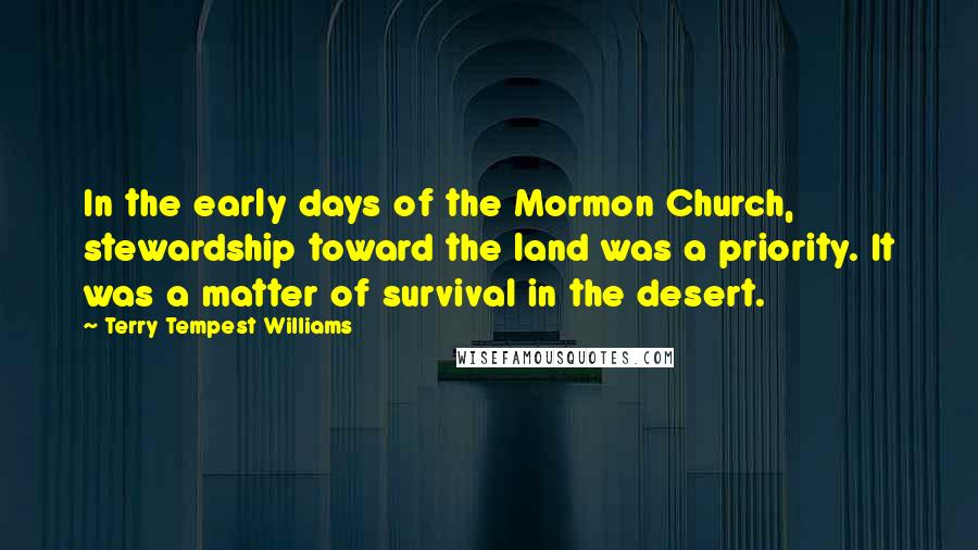 Terry Tempest Williams Quotes: In the early days of the Mormon Church, stewardship toward the land was a priority. It was a matter of survival in the desert.