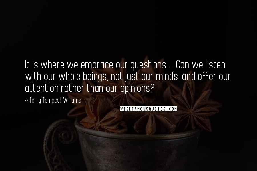 Terry Tempest Williams Quotes: It is where we embrace our questions ... Can we listen with our whole beings, not just our minds, and offer our attention rather than our opinions?