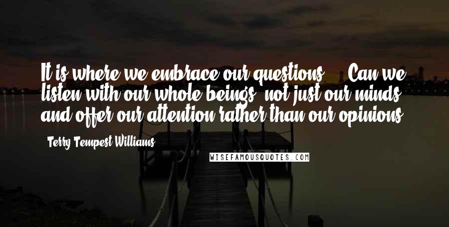 Terry Tempest Williams Quotes: It is where we embrace our questions ... Can we listen with our whole beings, not just our minds, and offer our attention rather than our opinions?