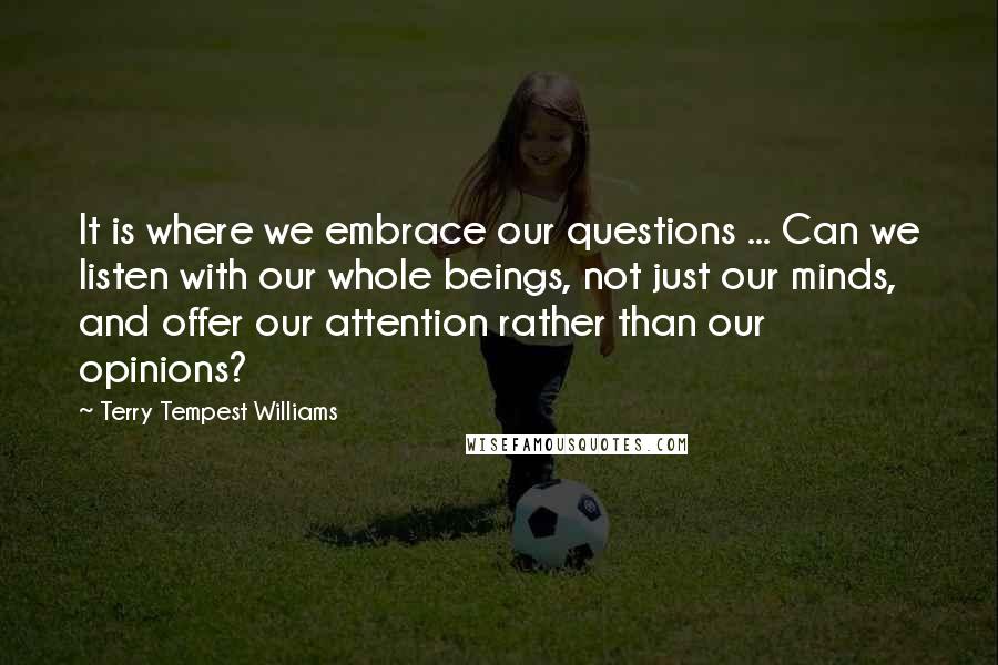 Terry Tempest Williams Quotes: It is where we embrace our questions ... Can we listen with our whole beings, not just our minds, and offer our attention rather than our opinions?