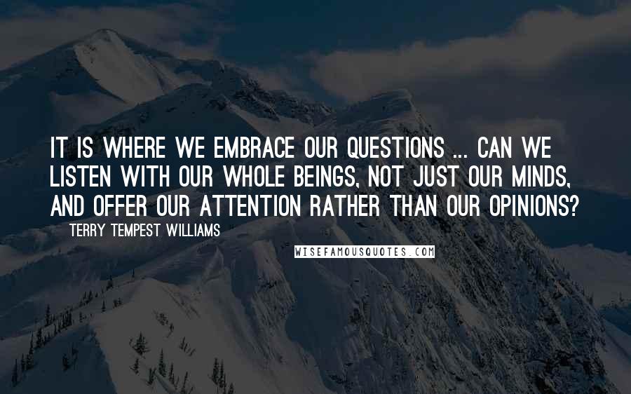Terry Tempest Williams Quotes: It is where we embrace our questions ... Can we listen with our whole beings, not just our minds, and offer our attention rather than our opinions?