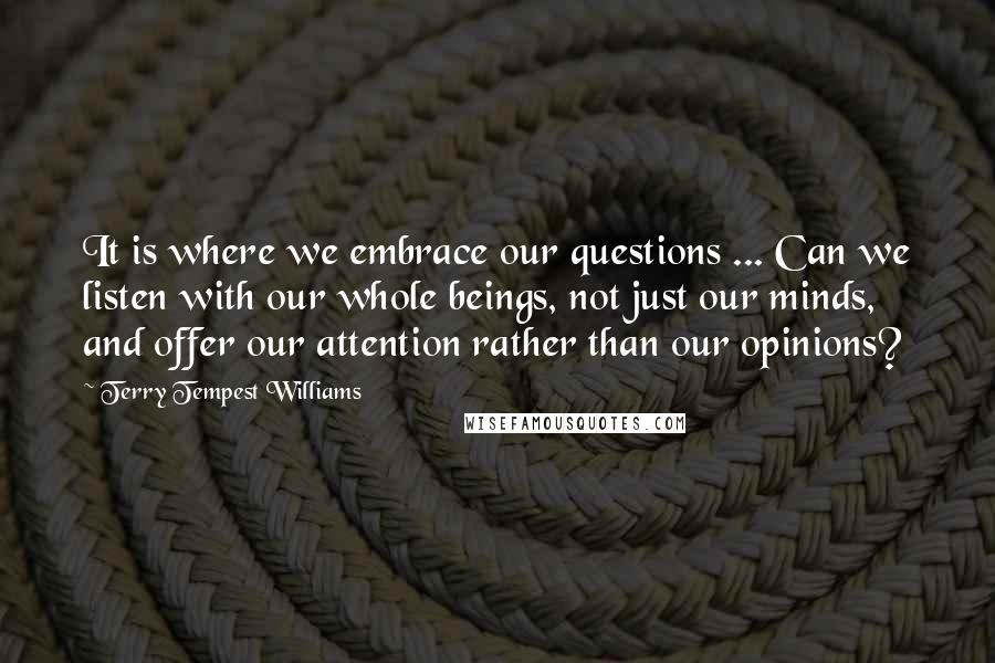 Terry Tempest Williams Quotes: It is where we embrace our questions ... Can we listen with our whole beings, not just our minds, and offer our attention rather than our opinions?