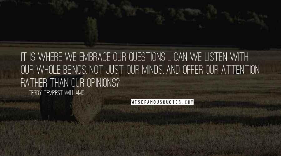 Terry Tempest Williams Quotes: It is where we embrace our questions ... Can we listen with our whole beings, not just our minds, and offer our attention rather than our opinions?