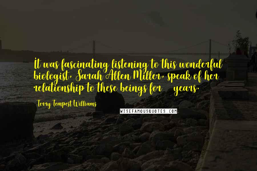 Terry Tempest Williams Quotes: It was fascinating listening to this wonderful biologist, Sarah Allen Miller, speak of her relationship to these beings for 20 years.