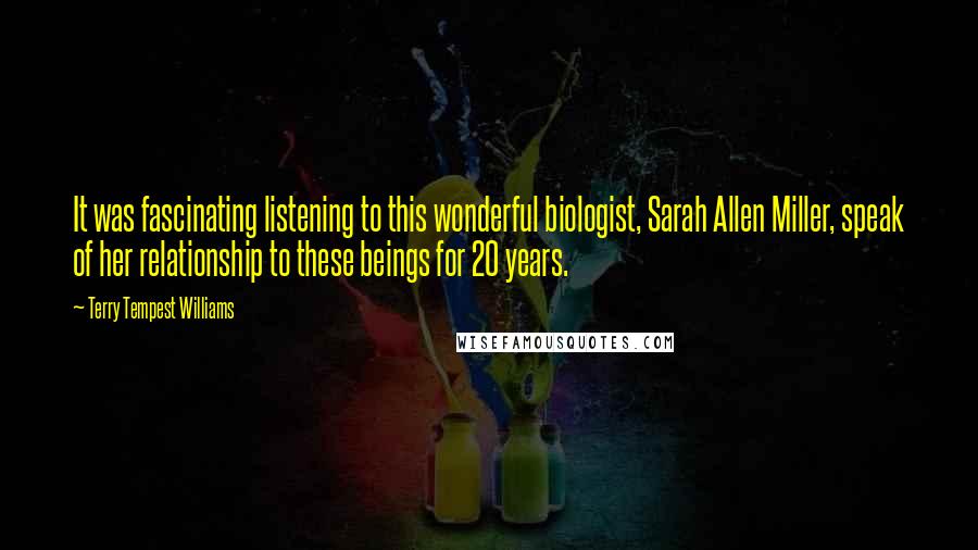 Terry Tempest Williams Quotes: It was fascinating listening to this wonderful biologist, Sarah Allen Miller, speak of her relationship to these beings for 20 years.