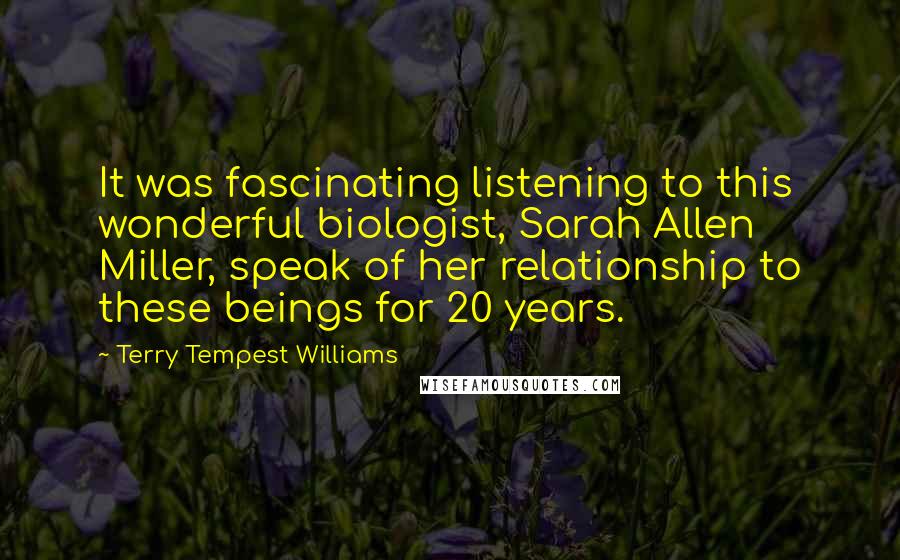 Terry Tempest Williams Quotes: It was fascinating listening to this wonderful biologist, Sarah Allen Miller, speak of her relationship to these beings for 20 years.