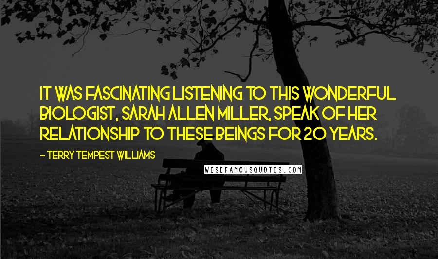 Terry Tempest Williams Quotes: It was fascinating listening to this wonderful biologist, Sarah Allen Miller, speak of her relationship to these beings for 20 years.