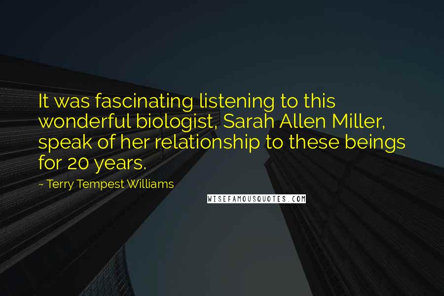 Terry Tempest Williams Quotes: It was fascinating listening to this wonderful biologist, Sarah Allen Miller, speak of her relationship to these beings for 20 years.