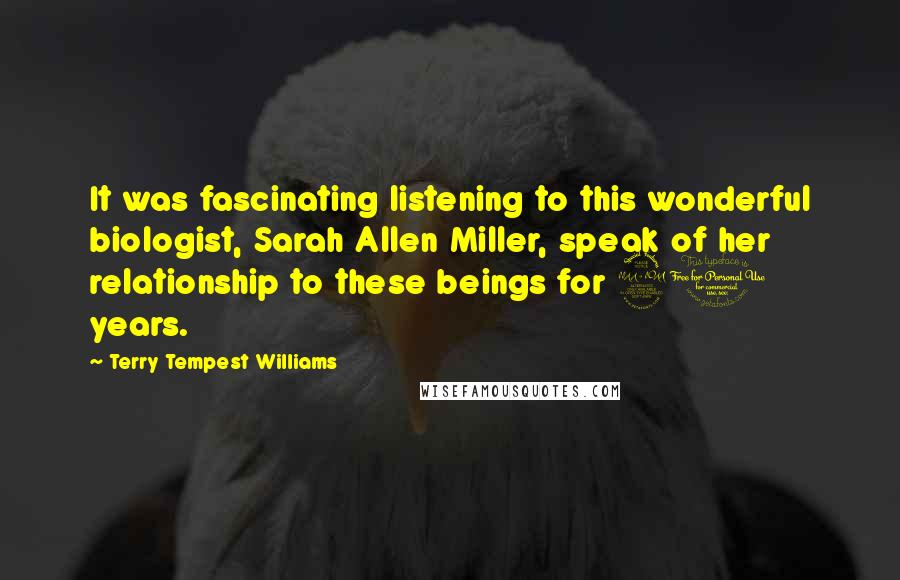 Terry Tempest Williams Quotes: It was fascinating listening to this wonderful biologist, Sarah Allen Miller, speak of her relationship to these beings for 20 years.