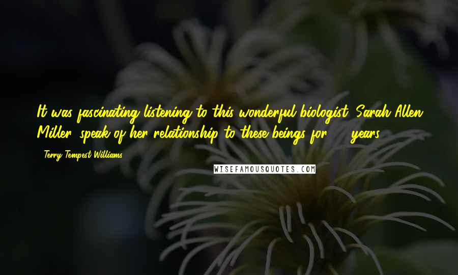 Terry Tempest Williams Quotes: It was fascinating listening to this wonderful biologist, Sarah Allen Miller, speak of her relationship to these beings for 20 years.