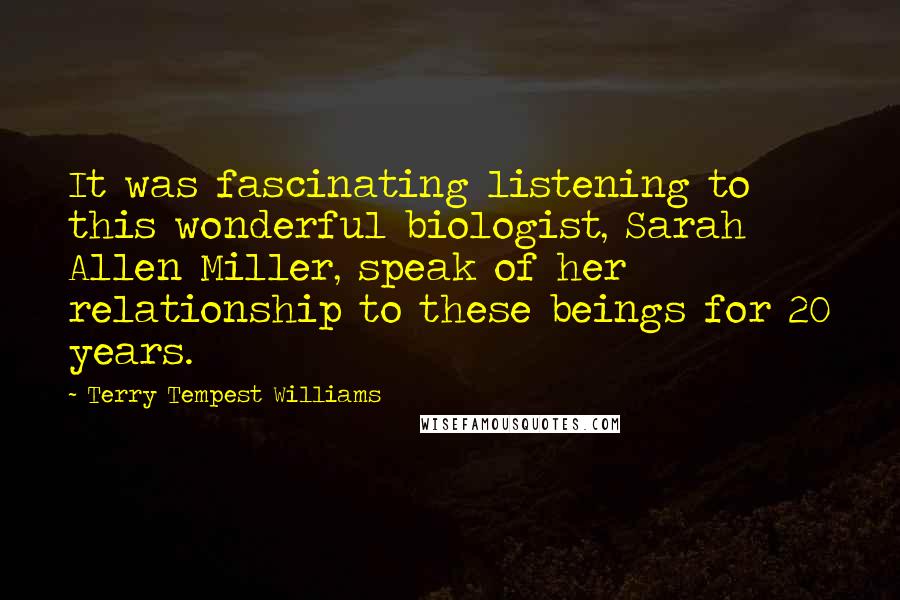 Terry Tempest Williams Quotes: It was fascinating listening to this wonderful biologist, Sarah Allen Miller, speak of her relationship to these beings for 20 years.