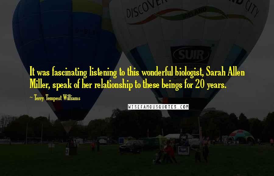 Terry Tempest Williams Quotes: It was fascinating listening to this wonderful biologist, Sarah Allen Miller, speak of her relationship to these beings for 20 years.