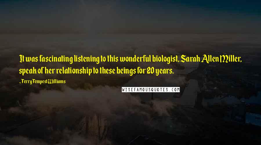 Terry Tempest Williams Quotes: It was fascinating listening to this wonderful biologist, Sarah Allen Miller, speak of her relationship to these beings for 20 years.