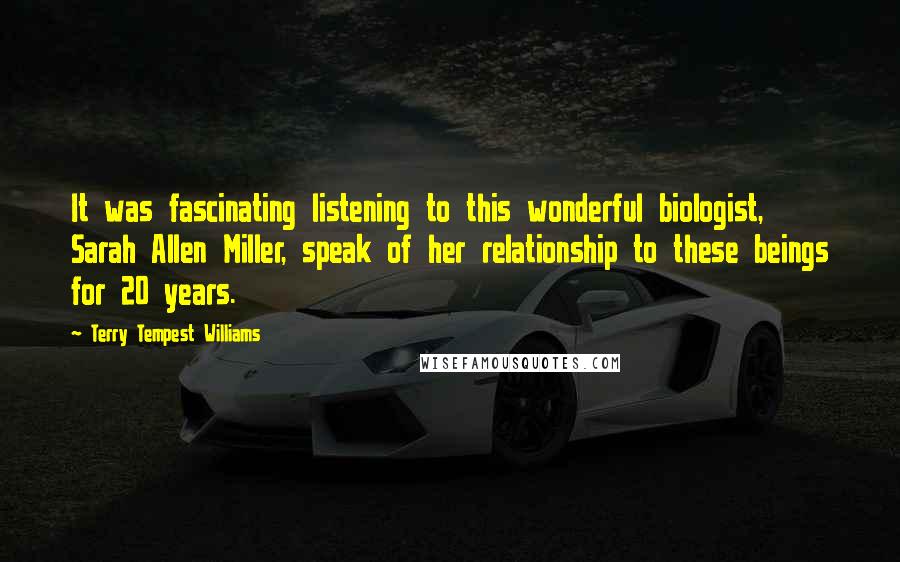 Terry Tempest Williams Quotes: It was fascinating listening to this wonderful biologist, Sarah Allen Miller, speak of her relationship to these beings for 20 years.