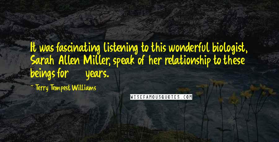 Terry Tempest Williams Quotes: It was fascinating listening to this wonderful biologist, Sarah Allen Miller, speak of her relationship to these beings for 20 years.