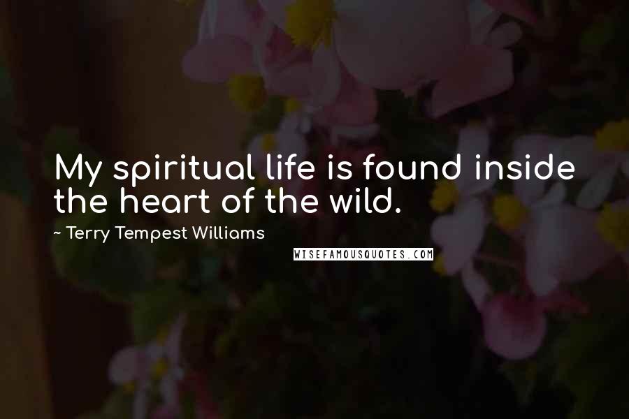 Terry Tempest Williams Quotes: My spiritual life is found inside the heart of the wild.