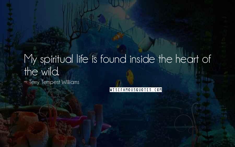 Terry Tempest Williams Quotes: My spiritual life is found inside the heart of the wild.