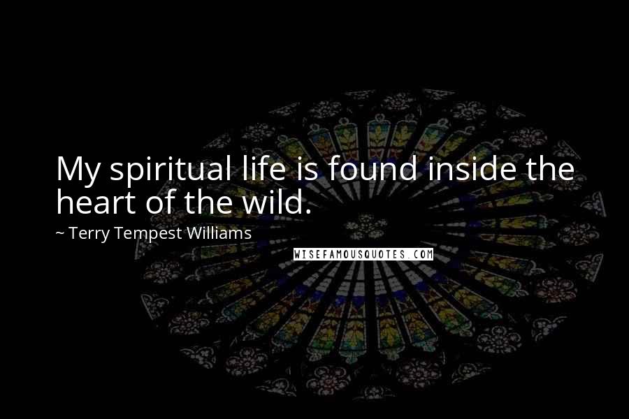 Terry Tempest Williams Quotes: My spiritual life is found inside the heart of the wild.