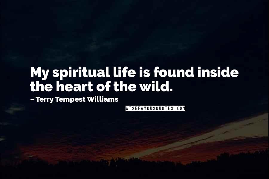 Terry Tempest Williams Quotes: My spiritual life is found inside the heart of the wild.