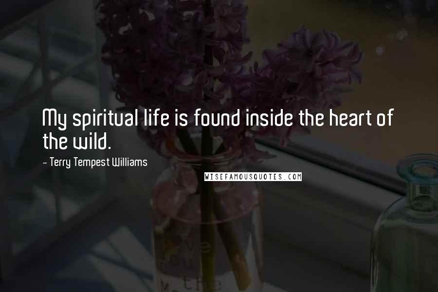 Terry Tempest Williams Quotes: My spiritual life is found inside the heart of the wild.