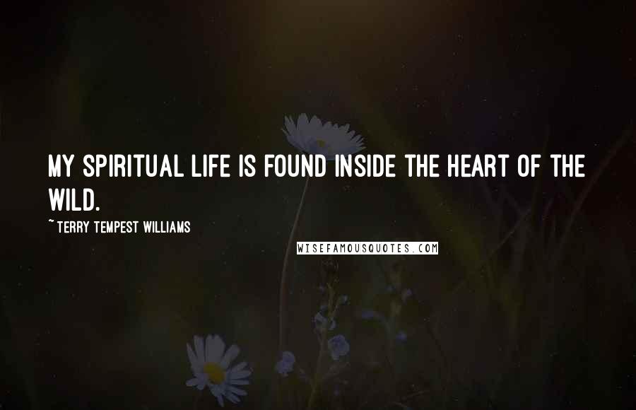 Terry Tempest Williams Quotes: My spiritual life is found inside the heart of the wild.