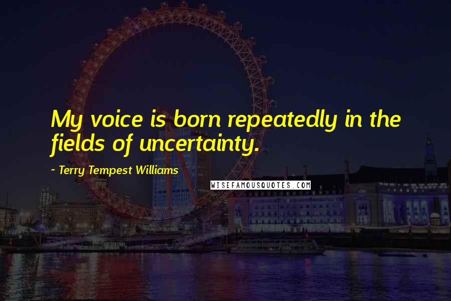 Terry Tempest Williams Quotes: My voice is born repeatedly in the fields of uncertainty.