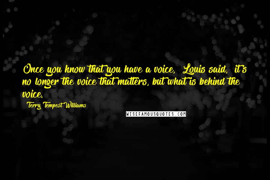 Terry Tempest Williams Quotes: Once you know that you have a voice," Louis said, "it's no longer the voice that matters, but what is behind the voice.