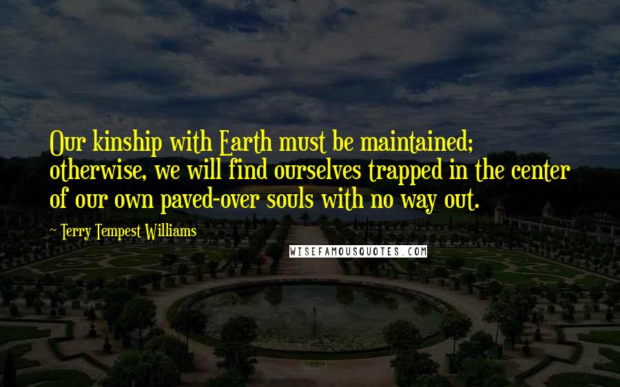 Terry Tempest Williams Quotes: Our kinship with Earth must be maintained; otherwise, we will find ourselves trapped in the center of our own paved-over souls with no way out.