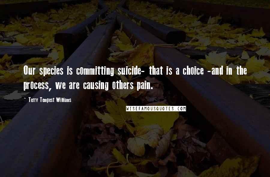 Terry Tempest Williams Quotes: Our species is committing suicide- that is a choice -and in the process, we are causing others pain.