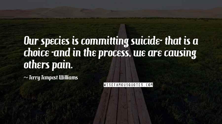 Terry Tempest Williams Quotes: Our species is committing suicide- that is a choice -and in the process, we are causing others pain.