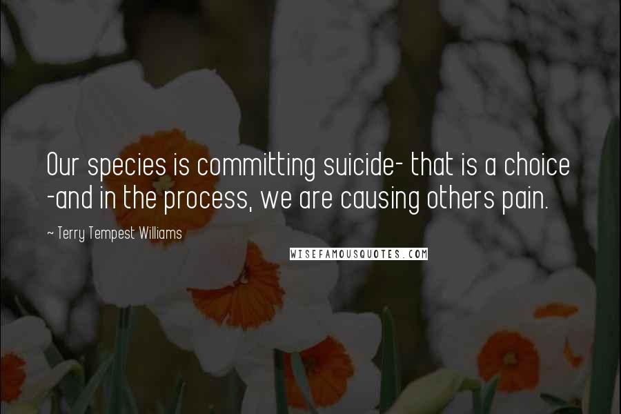 Terry Tempest Williams Quotes: Our species is committing suicide- that is a choice -and in the process, we are causing others pain.