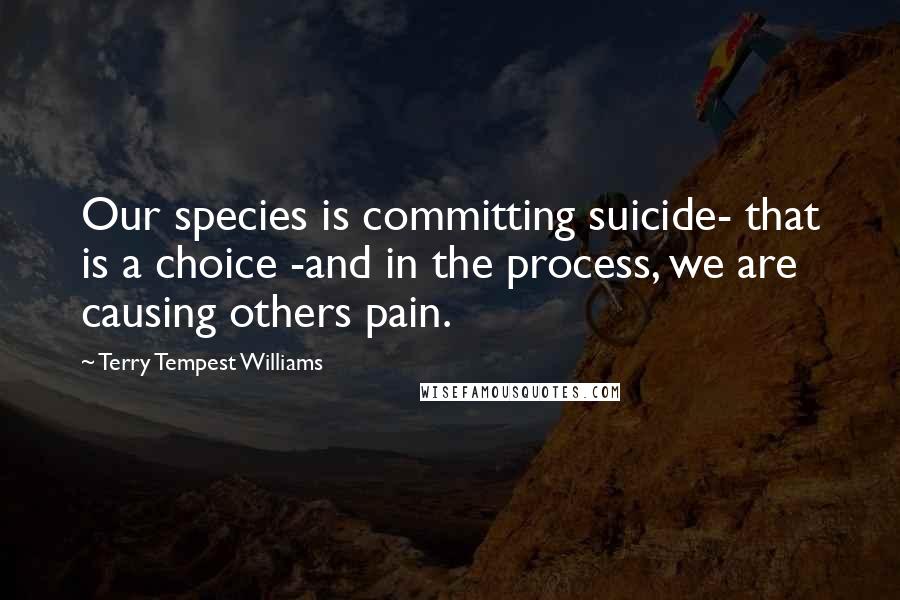 Terry Tempest Williams Quotes: Our species is committing suicide- that is a choice -and in the process, we are causing others pain.