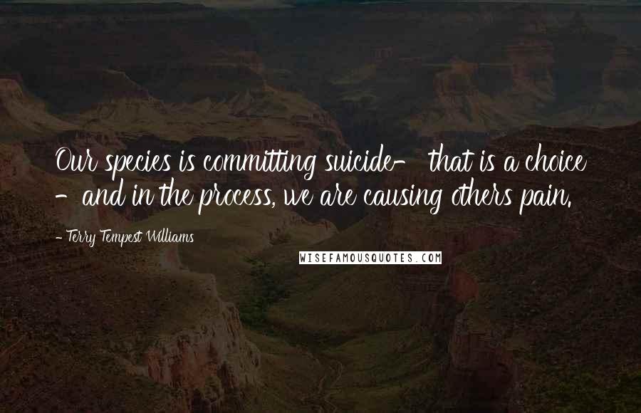 Terry Tempest Williams Quotes: Our species is committing suicide- that is a choice -and in the process, we are causing others pain.