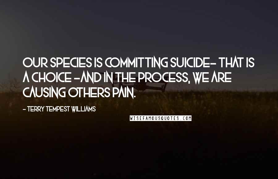 Terry Tempest Williams Quotes: Our species is committing suicide- that is a choice -and in the process, we are causing others pain.