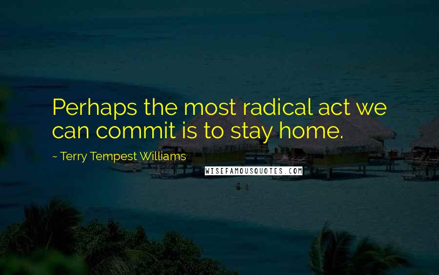 Terry Tempest Williams Quotes: Perhaps the most radical act we can commit is to stay home.