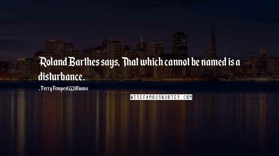 Terry Tempest Williams Quotes: Roland Barthes says, That which cannot be named is a disturbance.