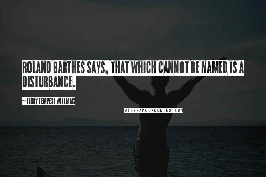 Terry Tempest Williams Quotes: Roland Barthes says, That which cannot be named is a disturbance.
