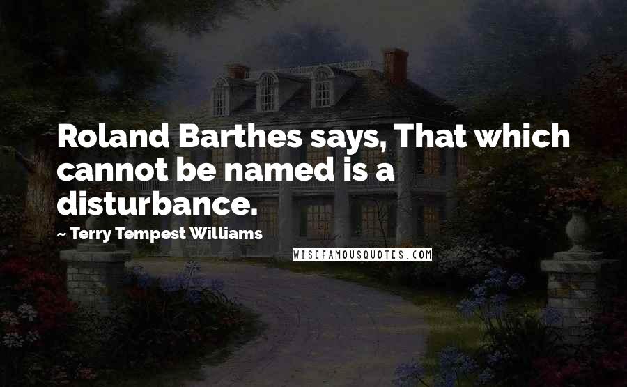 Terry Tempest Williams Quotes: Roland Barthes says, That which cannot be named is a disturbance.