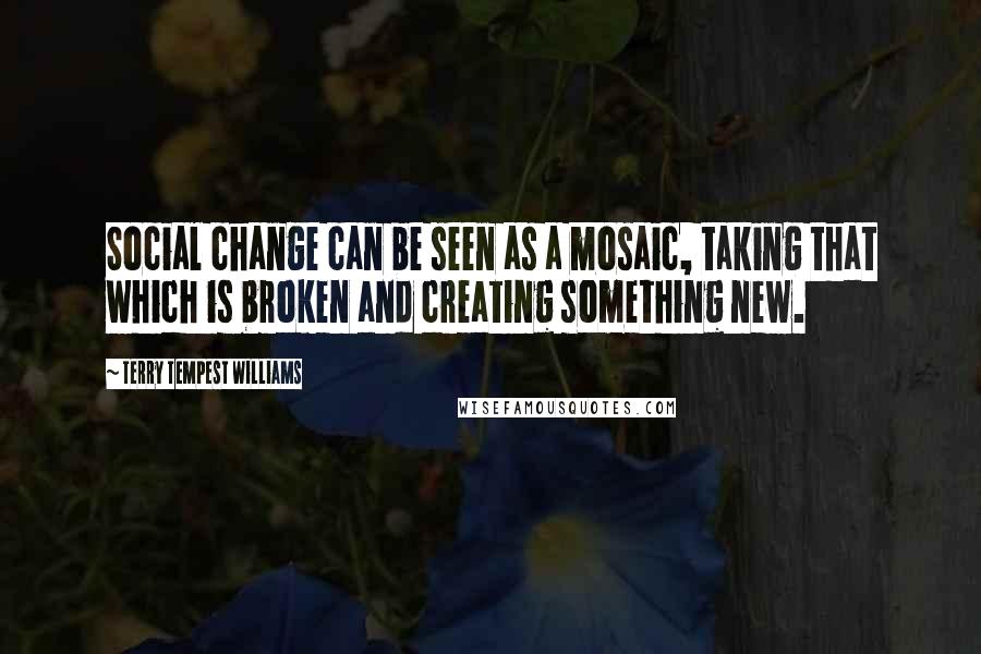 Terry Tempest Williams Quotes: Social change can be seen as a mosaic, taking that which is broken and creating something new.