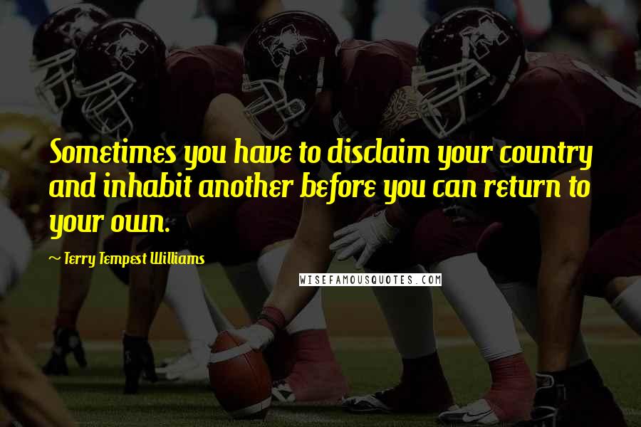 Terry Tempest Williams Quotes: Sometimes you have to disclaim your country and inhabit another before you can return to your own.