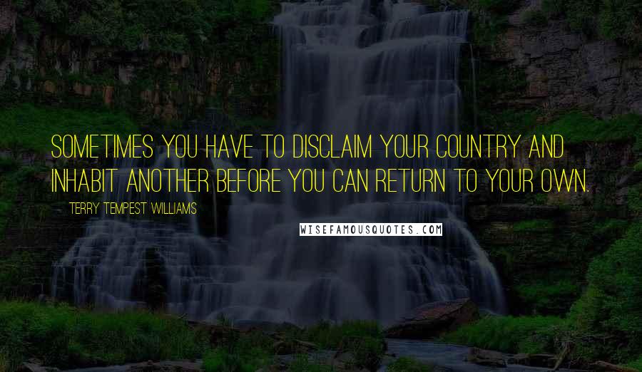 Terry Tempest Williams Quotes: Sometimes you have to disclaim your country and inhabit another before you can return to your own.