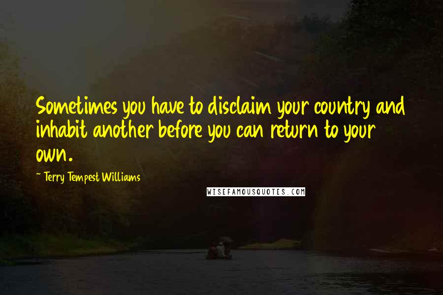 Terry Tempest Williams Quotes: Sometimes you have to disclaim your country and inhabit another before you can return to your own.