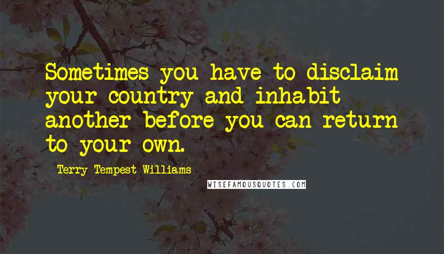 Terry Tempest Williams Quotes: Sometimes you have to disclaim your country and inhabit another before you can return to your own.