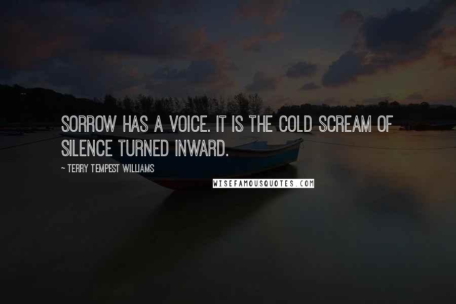 Terry Tempest Williams Quotes: Sorrow has a voice. It is the cold scream of silence turned inward.