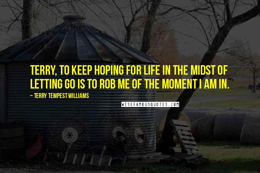 Terry Tempest Williams Quotes: Terry, to keep hoping for life in the midst of letting go is to rob me of the moment I am in.