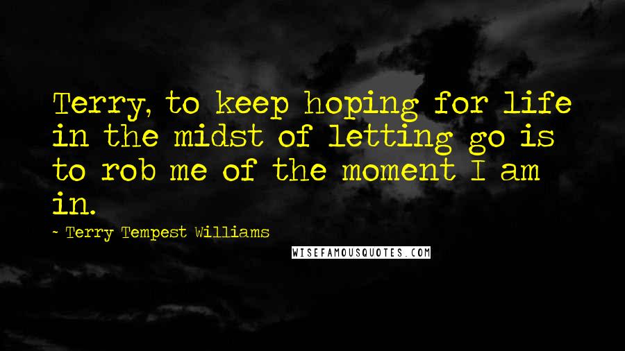 Terry Tempest Williams Quotes: Terry, to keep hoping for life in the midst of letting go is to rob me of the moment I am in.