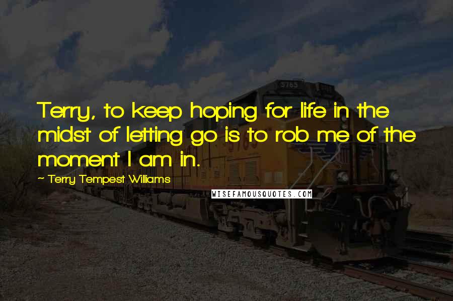 Terry Tempest Williams Quotes: Terry, to keep hoping for life in the midst of letting go is to rob me of the moment I am in.