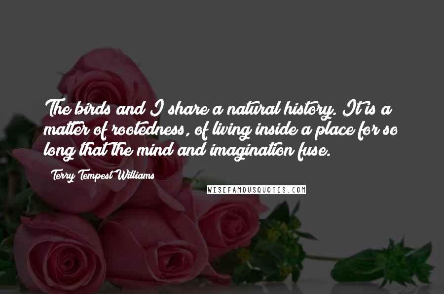 Terry Tempest Williams Quotes: The birds and I share a natural history. It is a matter of rootedness, of living inside a place for so long that the mind and imagination fuse.