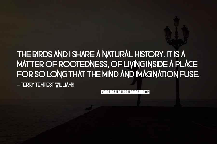 Terry Tempest Williams Quotes: The birds and I share a natural history. It is a matter of rootedness, of living inside a place for so long that the mind and imagination fuse.